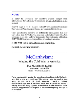 8
_____________________________________________________________
NOTE
In order to appreciate our country’s present danger from
international Revolutionary Communism, project what follows to the
present.
You will begin to see the massive scale of Communist infiltration and
Subversion of America’s private and governmental institutions.
These Soviet active measures are at least 10 times greater than they
were when Sen. McCarthy was censored and shut down in 1954. You
will begin to see how and why Communist Subversion and infiltration
CONTINUED to grow and expand into present day America.
It DID NOT end in 1954. It was just beginning.
Robert D. Gorgoglione Sr.
_____________________________________________________________
McCarthyism:
Waging the Cold War in America
By: M. Stanton Evans
5/30/1997 06:00 PM
From “Human Events”
_______________________________________________
Forty years ago this month, the mortal remains of Joseph R. McCarthy
were laid to rest near Appleton, Wis., not far from the modest farm
where he was born. His death apparently closed a raucous,
controversial saga, one of the most bitter and brutal in our nation’s
history, with McCarthy typecast as the villain. Events of recent years,
however, suggest the final chapters of this astounding story have yet to
be recorded.
 