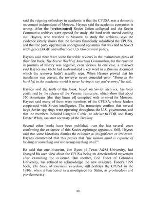 80
said the reigning orthodoxy in academia is that the CPUSA was a domestic
movement independent of Moscow. Haynes said the academic consensus is
wrong. After the [orchestrated] Soviet Union collapsed and the Soviet
Communist archives were opened for study, the hard truth started coming
out. Haynes, who traveled to Moscow to study the archives, says the
evidence clearly shows that the Soviets financially subsidized the CPUSA,
and that the party operated an underground apparatus that was tied to Soviet
intelligence [KGB] and influenced U.S. Government policy.
Haynes said there were some favorable reviews in the mainstream press of
their first book, The Secret World of American Communism, but the reaction
in journals of history was negative, even vicious. In one case, a reviewer
said Haynes and Klehr had mistranslated a key word in a Russian document
which the reviewer hadn't actually seen. When Haynes proved that his
translation was correct, the reviewer never conceded error. "Being in the
hard left in the academic world is never having to say you're sorry," he said.
Haynes said the truth of this book, based on Soviet archives, has been
confirmed by the release of the Venona transcripts, which show that about
350 Americans [that they know of] conspired with or spied for Moscow.
Haynes said many of them were members of the CPUSA, whose leaders
cooperated with Soviet intelligence. The transcripts confirm that several
large Soviet spy rings were operating throughout the U.S. government, and
that the members included Laughlin Currie, an adviser to FDR, and Harry
Dexter White, assistant secretary of the Treasury.
Several other books have been published over the last several years
confirming the existence of this Soviet espionage apparatus. Still, Haynes
said that some historians dismiss the evidence as insignificant or irrelevant.
Haynes commented that this proves that "the human mind is capable of
looking at something and not seeing anything at all."
He said that one historian, Jim Ryan of Texas A&M University, had
changed his own view about the CPUSA being an Americanized movement
after examining the evidence. But another, Eric Foner of Colombia
University, has refused to acknowledge the new evidence. Foner's 1999
book, The Story of American Freedom, still portrays the CPUSA in the
1930s, when it functioned as a mouthpiece for Stalin, as pro-freedom and
pro-democracy.
 