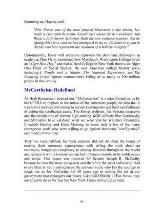 81
Summing up, Haynes said,
"Eric Foner, one of the most praised historians in the nation, has
made it clear that he really doesn't care about the new evidence. Jim
Ryan, a little-known historian, finds the new evidence requires that he
change his views, and he has attempted to do so. I'll leave it to you to
decide who best represents the tradition of scholarly integrity."
Unfortunately, Foner still seems to represent the dominant philosophy in
academia. Dan Flynn mentioned how Maryland's Washington College holds
an "Alger Hiss Day," and that at Bard College in New York there is an Alger
Hiss Chair of Social Studies. He said American college history texts,
including A People and a Nation, The National Experience, and The
Enduring Vision, ignore communism's killing of as many as 100 million
people in this century.
McCarthyism Redefined
As Herb Romerstein pointed out, "McCarthyism" is a term foisted on us by
the CPUSA to implant in the minds of the American people the idea that it
was and is reckless and wrong to accuse Communists and their sympathizers
of aiding the totalitarian cause. The Soviet archives, the Venona intercepts
and the revelations of former high-ranking KGB officers like Gordievsky
and Mitrokhin have validated what we were told by Whitaker Chambers,
Elizabeth Bentley and Hede Massing, to name only a few of the many
courageous souls who were willing to go against dominant "intelligentsia"
and media of their day.
They too were vilified, but their enemies did not do them the honor of
making their surnames synonymous with telling the truth about an
enormous, dangerous conspiracy to destroy freedom throughout the world
and replace it with a tyranny unmatched in human history in its ruthlessness
and scope. That honor was reserved for Senator Joseph R. McCarthy
because he was the most outspoken and therefore the most vulnerable. Sad
to say there is not a politician on the national scene who has the courage to
speak out as Joe McCarthy did 50 years ago to expose the rot in our
government that endangers our future. Like Bill O'Reilly of Fox News, they
are afraid to do so for fear the New York Times will criticize them.
_____________________________________________________________
 