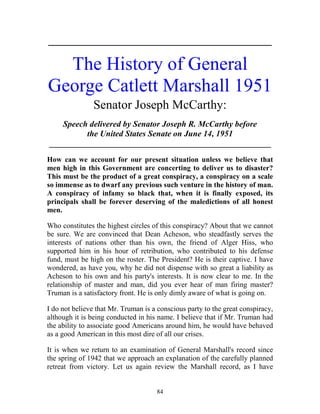 84
_____________________________________________________________
The History of General
George Catlett Marshall 1951
Senator Joseph McCarthy:
Speech delivered by Senator Joseph R. McCarthy before
the United States Senate on June 14, 1951
_____________________________________________________
How can we account for our present situation unless we believe that
men high in this Government are concerting to deliver us to disaster?
This must be the product of a great conspiracy, a conspiracy on a scale
so immense as to dwarf any previous such venture in the history of man.
A conspiracy of infamy so black that, when it is finally exposed, its
principals shall be forever deserving of the maledictions of all honest
men.
Who constitutes the highest circles of this conspiracy? About that we cannot
be sure. We are convinced that Dean Acheson, who steadfastly serves the
interests of nations other than his own, the friend of Alger Hiss, who
supported him in his hour of retribution, who contributed to his defense
fund, must be high on the roster. The President? He is their captive. I have
wondered, as have you, why he did not dispense with so great a liability as
Acheson to his own and his party's interests. It is now clear to me. In the
relationship of master and man, did you ever hear of man firing master?
Truman is a satisfactory front. He is only dimly aware of what is going on.
I do not believe that Mr. Truman is a conscious party to the great conspiracy,
although it is being conducted in his name. I believe that if Mr. Truman had
the ability to associate good Americans around him, he would have behaved
as a good American in this most dire of all our crises.
It is when we return to an examination of General Marshall's record since
the spring of 1942 that we approach an explanation of the carefully planned
retreat from victory. Let us again review the Marshall record, as I have
 