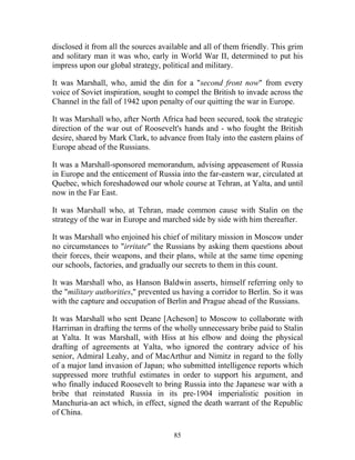 85
disclosed it from all the sources available and all of them friendly. This grim
and solitary man it was who, early in World War II, determined to put his
impress upon our global strategy, political and military.
It was Marshall, who, amid the din for a "second front now" from every
voice of Soviet inspiration, sought to compel the British to invade across the
Channel in the fall of 1942 upon penalty of our quitting the war in Europe.
It was Marshall who, after North Africa had been secured, took the strategic
direction of the war out of Roosevelt's hands and - who fought the British
desire, shared by Mark Clark, to advance from Italy into the eastern plains of
Europe ahead of the Russians.
It was a Marshall-sponsored memorandum, advising appeasement of Russia
in Europe and the enticement of Russia into the far-eastern war, circulated at
Quebec, which foreshadowed our whole course at Tehran, at Yalta, and until
now in the Far East.
It was Marshall who, at Tehran, made common cause with Stalin on the
strategy of the war in Europe and marched side by side with him thereafter.
It was Marshall who enjoined his chief of military mission in Moscow under
no circumstances to "irritate" the Russians by asking them questions about
their forces, their weapons, and their plans, while at the same time opening
our schools, factories, and gradually our secrets to them in this count.
It was Marshall who, as Hanson Baldwin asserts, himself referring only to
the "military authorities," prevented us having a corridor to Berlin. So it was
with the capture and occupation of Berlin and Prague ahead of the Russians.
It was Marshall who sent Deane [Acheson] to Moscow to collaborate with
Harriman in drafting the terms of the wholly unnecessary bribe paid to Stalin
at Yalta. It was Marshall, with Hiss at his elbow and doing the physical
drafting of agreements at Yalta, who ignored the contrary advice of his
senior, Admiral Leahy, and of MacArthur and Nimitz in regard to the folly
of a major land invasion of Japan; who submitted intelligence reports which
suppressed more truthful estimates in order to support his argument, and
who finally induced Roosevelt to bring Russia into the Japanese war with a
bribe that reinstated Russia in its pre-1904 imperialistic position in
Manchuria-an act which, in effect, signed the death warrant of the Republic
of China.
 