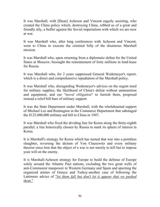86
It was Marshall, with [Dean] Acheson and Vincent eagerly assisting, who
created the China policy which, destroying China, robbed us of a great and
friendly ally, a buffer against the Soviet imperialism with which we are now
at war.
It was Marshall who, after long conferences with Acheson and Vincent,
went to China to execute the criminal folly of the disastrous Marshall
mission.
It was Marshall who, upon returning from a diplomatic defeat for the United
States at Moscow, besought the reinstatement of forty millions in lend-lease
for Russia.
It was Marshall who, for 2 years suppressed General Wedemeyer's report,
which is a direct and comprehensive repudiation of the Marshall policy.
It was Marshall who, disregarding Wedemeyer's advices on the urgent need
for military supplies, the likelihood of China's defeat without ammunition
and equipment, and our "moral obligation" to furnish them, proposed
instead a relief bill bare of military support.
It was the State Department under Marshall, with the wholehearted support
of Michael Lee and Remington in the Commerce Department that sabotaged
the $125,000,000 military-aid bill to China in 1947.
It was Marshall who fixed the dividing line for Korea along the thirty-eighth
parallel, a line historically chosen by Russia to mark its sphere of interest in
Korea.
It is Marshall's strategy for Korea which has turned that war into a pointless
slaughter, reversing the dictum of Von Clausewitz and every military
theorist since him that the object of a war is not merely to kill but to impose
your will on the enemy.
It is Marshall-Acheson strategy for Europe to build the defense of Europe
solely around the Atlantic Pact nations, excluding the two great wells of
anti-Communist manpower in Western Germany and Spain and spurning the
organized armies of Greece and Turkey-another case of following the
Lattimore advice of "let them fall but don't let it appear that we pushed
them."
 