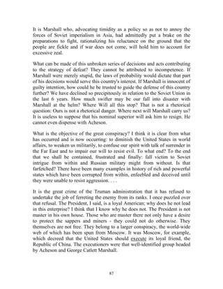87
It is Marshall who, advocating timidity as a policy so as not to annoy the
forces of Soviet imperialism in Asia, had admittedly put a brake on the
preparations to fight, rationalizing his reluctance on the ground that the
people are fickle and if war does not come, will hold him to account for
excessive zeal.
What can be made of this unbroken series of decisions and acts contributing
to the strategy of defeat? They cannot be attributed to incompetence. If
Marshall were merely stupid, the laws of probability would dictate that part
of his decisions would serve this country's interest. If Marshall is innocent of
guilty intention, how could he be trusted to guide the defense of this country
further? We have declined so precipitously in relation to the Soviet Union in
the last 6 years. How much swifter may be our fall into disaster with
Marshall at the helm? Where Will all this stop? That is not a rhetorical
question: Ours is not a rhetorical danger. Where next will Marshall carry us?
It is useless to suppose that his nominal superior will ask him to resign. He
cannot even dispense with Acheson.
What is the objective of the great conspiracy? I think it is clear from what
has occurred and is now occurring: to diminish the United States in world
affairs, to weaken us militarily, to confuse our spirit with talk of surrender in
the Far East and to impair our will to resist evil. To what end? To the end
that we shall be contained, frustrated and finally: fall victim to Soviet
intrigue from within and Russian military might from without. Is that
farfetched? There have been many examples in history of rich and powerful
states which have been corrupted from within, enfeebled and deceived until
they were unable to resist aggression. . . .
It is the great crime of the Truman administration that it has refused to
undertake the job of ferreting the enemy from its ranks. I once puzzled over
that refusal. The President, I said, is a loyal American; why does he not lead
in this enterprise? I think that I know why he does not. The President is not
master in his own house. Those who are master there not only have a desire
to protect the sappers and miners - they could not do otherwise. They
themselves are not free. They belong to a larger conspiracy, the world-wide
web of which has been spun from Moscow. It was Moscow, for example,
which decreed that the United States should execute its loyal friend, the
Republic of China. The executioners were that well-identified group headed
by Acheson and George Catlett Marshall.
 