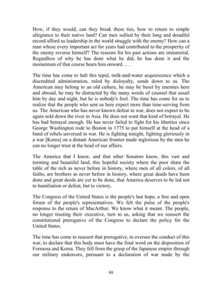88
How, if they would, can they break these ties, how to return to simple
allegiance to their native land? Can men sullied by their long and dreadful
record afford us leadership in the world struggle with the enemy? How can a
man whose every important act for years had contributed to the prosperity of
the enemy reverse himself? The reasons for his past actions are immaterial.
Regardless of why he has done what he did, he has done it and the
momentum of that course bears him onward. . . .
The time has come to halt this tepid, milk-and-water acquiescence which a
discredited administration, ruled by disloyalty, sends down to us. The
American may belong to an old culture, he may be beset by enemies here
and abroad, he may be distracted by the many words of counsel that assail
him by day and night, but he is nobody's fool. The time has come for us to
realize that the people who sent us here expect more than time-serving from
us. The American who has never known defeat in war, does not expect to be
again sold down the river in Asia. He does not want that kind of betrayal. He
has had betrayal enough. He has never failed to fight for his liberties since
George Washington rode to Boston in 1775 to put himself at the head of a
band of rebels unversed in war. He is fighting tonight, fighting gloriously in
a war [Korea] on a distant American frontier made inglorious by the men he
can no longer trust at the head of our affairs.
The America that I know, and that other Senators know, this vast and
teeming and beautiful land, this hopeful society where the poor share the
table of the rich as never before in history, where men of all colors, of all
faiths, are brothers as never before in history, where great deeds have been
done and great deeds are yet to be done, that America deserves to be led not
to humiliation or defeat, but to victory.
The Congress of the United States is the people's last hope, a free and open
forum of the people's representatives. We felt the pulse of the people's
response to the return of MacArthur. We know what it meant. The people,
no longer trusting their executive, turn to us, asking that we reassert the
constitutional prerogative of the Congress to declare the policy for the
United States.
The time has come to reassert that prerogative, to oversee the conduct of this
war, to declare that this body must have the final word on the disposition of
Formosa and Korea. They fell from the grasp of the Japanese empire through
our military endeavors, pursuant to a declaration of war made by the
 