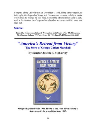 89
Congress of the United States on December 8, 1941. If the Senate speaks, as
is its right, the disposal of Korea and Formosa can be made only by a treaty
which must be ratified by this body. Should the administration dare to defy
such a declaration, the Congress has abundant recourses which I need not
spell out.
Source:
From The Congressional Record: Proceedings and Debates of the 82nd Congress,
First Session, Volume 97, Part 5 (May 28, 1951-June 27, 1951), pp. 6556-6603.
_____________________________________________________________
"America's Retreat from Victory"
The Story of George Catlett Marshall
By Senator Joseph R. McCarthy
Originally published in 1951. Shown is the John Birch Society’s
Americanist Library edition from 1965.
 
