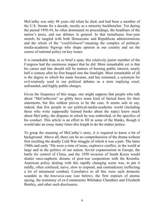 9
McCarthy was only 48 years old when he died, and had been a member of
the U.S. Senate for a decade, mostly as a minority backbencher. Yet during
the period 1950-54, he often dominated its proceedings, the headlines of the
nation’s press, and our debates in general. In that tumultuous four-year
stretch, he tangled with both Democratic and Republican administrations
and the whole of the “establishment”-meaning the complex of political-
media-academic bigwigs who shape opinion in our country and set the
course of national policy on key issues.
It is remarkable that, in so brief a span, this relatively junior member of the
Congress had the enormous impact that he did. More remarkable yet is that
his career and fate should still be matters of burning public interest, nearly
half a century after he first barged into the limelight. Most remarkable of all
is the degree to which his name became, and has remained, a synonym for
evil-routinely used in our political debates as a term implying cruel,
unfounded, and highly public charges.
Given the frequency of this usage, one might suppose that people who talk
about “McCarthyism” so glibly have some kind of factual basis for their
statements, but this seldom proves to be the case. It seems safe to say,
indeed, that few people in our political-media-academic world (including
those who write supposedly learned books about the topic) know much
about McCarthy, the disputes in which he was embroiled, or the specifics of
his conduct. This article is an effort to fill in some of the blanks, though it
would take an essay many times this length to do the matter justice.
To grasp the meaning of McCarthy’s story, it is required to know a bit of
background. Above all, there can be no comprehension of the drama without
first recalling the deadly Cold War struggle of which it was a part. The latter
1940s and early ’50s were a time of tense, explosive conflict, in the world at
large and in the politics of our nation. Soviet expansionism in Europe, the
battle for control of China, and the 1950 invasion of South Korea would
shatter once-euphoric dreams of post-war cooperation with the Kremlin.
American policy dealing with this rapidly changing scene was, to put it
mildly, often confused, naive, slow to respond, and contradictory (reflecting
a lot of intramural combat). Correlative to all this were such domestic
scandals as the Amerasia case (see below), the first exposés of atomic
spying, the testimony of ex-Communists Whittaker Chambers and Elizabeth
Bentley, and other such disclosures.
 