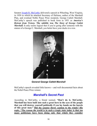 90
Senator Joseph R. McCarthy delivered a speech in Wheeling, West Virginia,
in 1950 in which he attacked Secretary of Defense, author of the Marshall
Plan, and eventual Noble Peace Prize recipient, George Catlett Marshall.
McCarthy’s speech was published in book form in 1951 as America’s
Retreat from Victory. The subtitle was The Story of George Catlett
Marshall. It only seems logical that if you’re going after someone with the
stature of a George C. Marshall, you better have your ducks in a row.
General George Catlett Marshall
McCarthy's speech revealed little known -- and well documented facts about
the Nobel Peace Prize winner.
Marshall's Secret Past
According to McCarthy, a friend warned, “Don’t do it, McCarthy.
Marshall has been built into such a great hero in the eyes of the people
that you will destroy yourself politically if you lay hands on the laurels
of this great man.” Did the senator throw caution to the winds? His
reply, “The reason the world is in such a tragic state today is that too
many politicians have been doing only that which they consider
 