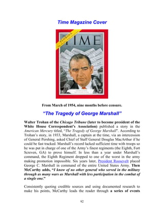 92
Time Magazine Cover
From March of 1954, nine months before censure.
“The Tragedy of George Marshall”
Walter Trohan of the Chicago Tribune (later to become president of the
White House Correspondent’s Association) published a story in the
American Mercury titled, “The Tragedy of George Marshall”. According to
Trohan’s story, in 1933, Marshall, a captain at the time, via an intercession
of General Pershing, asked Chief of Staff General Douglas MacArthur if he
could be fast tracked. Marshall’s record lacked sufficient time with troops so
he was put in charge of one of the Army’s finest regiments (the Eighth, Fort
Screven, GA) to prove himself. In less than a year under Marshall’s
command, the Eighth Regiment dropped to one of the worst in the army
making promotion impossible. Six years later, President Roosevelt placed
George C. Marshall in command of the entire United States Army. Then
McCarthy adds, “I know of no other general who served in the military
through as many wars as Marshall with less participation in the combat of
a single one.”
Consistently quoting credible sources and using documented research to
make his points, McCarthy leads the reader through a series of events
 