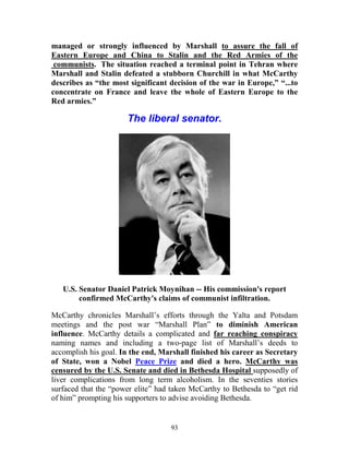 93
managed or strongly influenced by Marshall to assure the fall of
Eastern Europe and China to Stalin and the Red Armies of the
communists. The situation reached a terminal point in Tehran where
Marshall and Stalin defeated a stubborn Churchill in what McCarthy
describes as “the most significant decision of the war in Europe,” “...to
concentrate on France and leave the whole of Eastern Europe to the
Red armies.”
The liberal senator.
U.S. Senator Daniel Patrick Moynihan -- His commission's report
confirmed McCarthy's claims of communist infiltration.
McCarthy chronicles Marshall’s efforts through the Yalta and Potsdam
meetings and the post war “Marshall Plan” to diminish American
influence. McCarthy details a complicated and far reaching conspiracy
naming names and including a two-page list of Marshall’s deeds to
accomplish his goal. In the end, Marshall finished his career as Secretary
of State, won a Nobel Peace Prize and died a hero. McCarthy was
censured by the U.S. Senate and died in Bethesda Hospital supposedly of
liver complications from long term alcoholism. In the seventies stories
surfaced that the “power elite” had taken McCarthy to Bethesda to “get rid
of him” prompting his supporters to advise avoiding Bethesda.
 