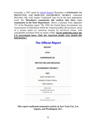 94
Ironically, a 1997 report by liberal Senator Moynihan’s COMMISSION ON
PROTECTING AND REDUCING GOVERNMENT SECRECY vindicated
McCarthy. OK, well, maybe "vindicated" may not be the most appropriate
word, but Moynihan's commission did confirm that there were
communists in the State Department. Here's a summary from Appendix
"A" of the Moynihan report: "By 1950, the United States Government was
in possession of information which the American public did not know: proof
of a serious attack on American security by the Soviet Union, with
considerable assistance from an enemy within. Soviet authorities knew the
U.S. government knew. Only the American people were denied this
information."
The Official Report
This report confirmed communist activity in New York City, Los
Angeles, and Washington, D.C.
 