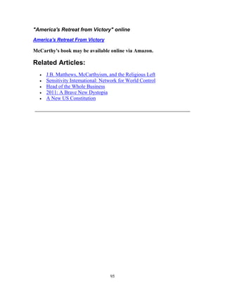 95
"America's Retreat from Victory" online
America's Retreat From Victory
McCarthy's book may be available online via Amazon.
Related Articles:
• J.B. Matthews, McCarthyism, and the Religious Left
• Sensitivity International: Network for World Control
• Head of the Whole Business
• 2011: A Brave New Dystopia
• A New US Constitution
_______________________________________________
 
