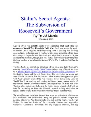 96
_____________________________________________________________
Stalin’s Secret Agents:
The Subversion of
Roosevelt’s Government
By David Martin
February 4, 2013
_____________________________________________________________
Late in 2012 two notable books were published that deal with the
outcome of World War II and the Cold War. Each was written by a pair
of authors. One is long; the other is relatively short. If you only read the long
one, and prior to having read it you knew little more about the subject than
the average, college-educated American, you might find it persuasive. If you
also read the short one, though, you will realize that virtually everything that
the long one has to say about the fruits of World War II and the Cold War is
wrong.
The two books we are talking about are Oliver Stone and Peter Kuznick’s
massive Untold History of the United States and the very effective antidote
to it, Stalin’s Secret Agents: The Subversion of Roosevelt’s Government by
M. Stanton Evans and Herbert Romerstein. The impression we would get
from Untold History is that the Soviet Union, whose non-aggression pact
with Nazi Germany allowed the two countries to fire the opening shots of
World War II by attacking and carving up Poland, was a passive victim of
the war and of the Cold War aftermath. Having suffered far more than their
Western allies in the war, Stalin and the Soviet Union he controlled with an
iron fist, according to Stone and Kuznick, wanted nothing more than to
rebuild and to defend themselves from renewed threats from the West.
We should remind ourselves, though, that wars are not natural phenomena
like hurricanes and earthquakes. They are political events, fought for
political objectives. And Joseph Stalin was not just the ruler of the Soviet
Union. He was the leader of the extremely virulent and aggressive
worldwide Communist movement. By any objective measure, the big
 