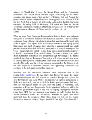 97
winners in World War II were the Soviet Union and the Communist
movement. The Soviet Union became larger, swallowing up the Baltic
countries and taking part of the territory of Poland. Not just Poland, the
preservation of whose independence was the supposed casus belli of WW II
for the West, but a number of previously independent Eastern European
countries, including half of Germany, fell under the boot of Soviet-
controlled Communist tyranny. Furthermore, the stage was set by the war for
the Communist takeover of China and the northern part of
Korea.
What we learn from Evans and Romerstein is that the Soviet war and post-
war gains at the West’s expense were hardly an accident. They had ample
assistance from a Roosevelt administration that was thoroughly laced with
Stalin’s agents. The agents were sufficiently numerous and highly placed
that almost any theft of secrets they might have accomplished was small
potatoes compared to their influence upon policy. A central message of the
book – never explicitly stated – is that there was an international conspiracy
to, in effect, overthrow Western civilization. (The authors would never point
it out, but readers of the book will notice that a high percentage of the people
involved were Jewish. Readers of this review will notice, as well, that some
of the key brave people sounding the alarm over this subversion were also
Jewish.) Not only was the U.S. government penetrated at the highest level,
but this organized Communist network also apparently controlled key
positions in the U.S. opinion-molding business.
Nowhere was the subversive influence more important than at the
pivotal Yalta Conference. It was there that Roosevelt made the major
concessions that put the Red imprint on post-war Europe and opened the
door for them in East Asia. One of the reasons we were so conciliatory to
Stalin was supposedly that we needed the Soviet quid pro quo of their entry
into the war against Japan 90 days after the defeat of Germany. But,
according to Evans and Romerstein, Soviet agents of influence within the
Roosevelt government played a key role in keeping intelligence estimates
away from FDR that the Japanese were already so badly beaten that the
Soviet assistance would not be needed. Perhaps no agent was more
important than the notorious Alger Hiss. Here we pick up the Evans-
Romerstein narrative early in Chapter 3 entitled “See Alger Hiss about this.”
 