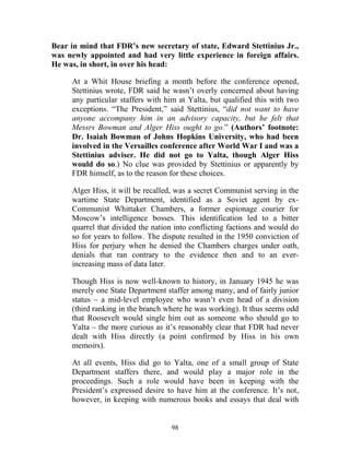 98
Bear in mind that FDR’s new secretary of state, Edward Stettinius Jr.,
was newly appointed and had very little experience in foreign affairs.
He was, in short, in over his head:
At a Whit House briefing a month before the conference opened,
Stettinius wrote, FDR said he wasn’t overly concerned about having
any particular staffers with him at Yalta, but qualified this with two
exceptions. “The President,” said Stettinius, “did not want to have
anyone accompany him in an advisory capacity, but he felt that
Messrs Bowman and Alger Hiss ought to go.” (Authors’ footnote:
Dr. Isaiah Bowman of Johns Hopkins University, who had been
involved in the Versailles conference after World War I and was a
Stettinius adviser. He did not go to Yalta, though Alger Hiss
would do so.) No clue was provided by Stettinius or apparently by
FDR himself, as to the reason for these choices.
Alger Hiss, it will be recalled, was a secret Communist serving in the
wartime State Department, identified as a Soviet agent by ex-
Communist Whittaker Chambers, a former espionage courier for
Moscow’s intelligence bosses. This identification led to a bitter
quarrel that divided the nation into conflicting factions and would do
so for years to follow. The dispute resulted in the 1950 conviction of
Hiss for perjury when he denied the Chambers charges under oath,
denials that ran contrary to the evidence then and to an ever-
increasing mass of data later.
Though Hiss is now well-known to history, in January 1945 he was
merely one State Department staffer among many, and of fairly junior
status – a mid-level employee who wasn’t even head of a division
(third ranking in the branch where he was working). It thus seems odd
that Roosevelt would single him out as someone who should go to
Yalta – the more curious as it’s reasonably clear that FDR had never
dealt with Hiss directly (a point confirmed by Hiss in his own
memoirs).
At all events, Hiss did go to Yalta, one of a small group of State
Department staffers there, and would play a major role in the
proceedings. Such a role would have been in keeping with the
President’s expressed desire to have him at the conference. It’s not,
however, in keeping with numerous books and essays that deal with
 
