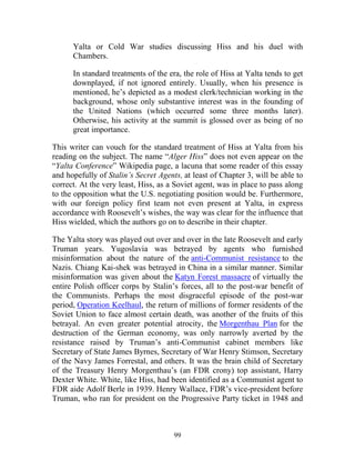 99
Yalta or Cold War studies discussing Hiss and his duel with
Chambers.
In standard treatments of the era, the role of Hiss at Yalta tends to get
downplayed, if not ignored entirely. Usually, when his presence is
mentioned, he’s depicted as a modest clerk/technician working in the
background, whose only substantive interest was in the founding of
the United Nations (which occurred some three months later).
Otherwise, his activity at the summit is glossed over as being of no
great importance.
This writer can vouch for the standard treatment of Hiss at Yalta from his
reading on the subject. The name “Alger Hiss” does not even appear on the
“Yalta Conference” Wikipedia page, a lacuna that some reader of this essay
and hopefully of Stalin’s Secret Agents, at least of Chapter 3, will be able to
correct. At the very least, Hiss, as a Soviet agent, was in place to pass along
to the opposition what the U.S. negotiating position would be. Furthermore,
with our foreign policy first team not even present at Yalta, in express
accordance with Roosevelt’s wishes, the way was clear for the influence that
Hiss wielded, which the authors go on to describe in their chapter.
The Yalta story was played out over and over in the late Roosevelt and early
Truman years. Yugoslavia was betrayed by agents who furnished
misinformation about the nature of the anti-Communist resistance to the
Nazis. Chiang Kai-shek was betrayed in China in a similar manner. Similar
misinformation was given about the Katyn Forest massacre of virtually the
entire Polish officer corps by Stalin’s forces, all to the post-war benefit of
the Communists. Perhaps the most disgraceful episode of the post-war
period, Operation Keelhaul, the return of millions of former residents of the
Soviet Union to face almost certain death, was another of the fruits of this
betrayal. An even greater potential atrocity, the Morgenthau Plan for the
destruction of the German economy, was only narrowly averted by the
resistance raised by Truman’s anti-Communist cabinet members like
Secretary of State James Byrnes, Secretary of War Henry Stimson, Secretary
of the Navy James Forrestal, and others. It was the brain child of Secretary
of the Treasury Henry Morgenthau’s (an FDR crony) top assistant, Harry
Dexter White. White, like Hiss, had been identified as a Communist agent to
FDR aide Adolf Berle in 1939. Henry Wallace, FDR’s vice-president before
Truman, who ran for president on the Progressive Party ticket in 1948 and
 