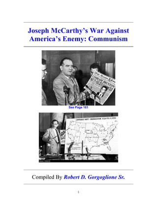 1
_____________________________________________________________
Joseph McCarthy’s War Against
America’s Enemy: Communism
_____________________________________________________________
See Page 161
_____________________________________________________________
Compiled By Robert D. Gorgoglione Sr.
_____________________________________________________________
 