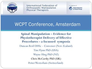 Spinal Manipulation – Evidence for Physiotherapist Delivery of Effective Procedures – a focussed  symposia Duncan Reid DHSc – Convenor (New Zealand) Tim Flynn PhD (USA) Wayne Hing PhD (NZ) Chris McCarthy PhD (UK) Peiter Westerhuis (Switzerland)  