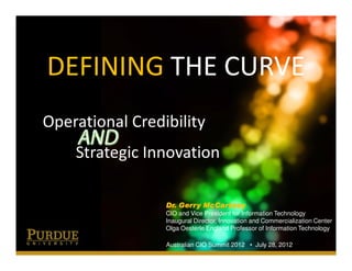 DEFINING THE CURVE
Operational Credibility
    Strategic Innovation

                 Dr. Gerry McCartney
                 CIO and Vice President for Information Technology
                 Inaugural Director, Innovation and Commercialization Center
                 Olga Oesterle England Professor of Information Technology

                 Australian CIO Summit 2012 • July 28, 2012
 
