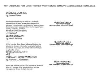 JACQUES COURSIL by Jason Weiss Martinican musician/linguist Jacques Coursil just released  Trail of Tear s, a new album featuring his signature trumpet sound—reminiscent of speech. Jason Weiss talks record labels with him, the heydays of jazz, identity, academia, and more. IN THE CURRENT ISSUE LITERATUR E JENNIFER EGA N by Heidi Julavits A Visit from the Goon Squad is Egan’s fifth book; its polyphonic structure mirrors the undeniable fact that characters, like people, are central to themselves yet peripheral to others . BOMBlog/Posted Jun 2010 A R T PODCAST: MARILYN MINT ER by Richard J. Goldstei n Watch one of Minter ’s Food P orn commercial slots a nd lis ten to a podcast of her speaking about her new monograph at Strand Books in Manhatt ART  LITERATURE  FILM  MUSIC  THEATER  ARCHITECTURE  BOMBLIVE!  AMERICAS ISSUE  BOMBLOGAS  