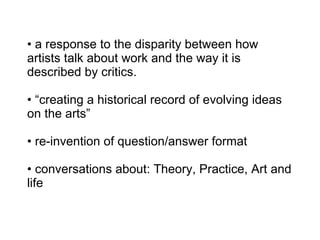 a response to the disparity between how artists talk about work and the way it is described by critics. • “creating a historical record of evolving ideas on the arts” • re-invention of question/answer format • conversations about: Theory, Practice, Art and life 