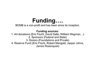 Funding…. BOMB is a non-profit and has been since its inception. Funding sources: 1. Art donations (Eric Fischl, David Salle, William Wegman…) 2. Sponsors (Federal and State) 3. Donors (Foundations and Private) 4. Reserve Fund (Eric Fischl, Robert Mangold, Jasper Johns, James Rosenquist) 