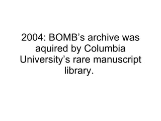 2004: BOMB’s archive was aquired by Columbia University’s rare manuscript library.  