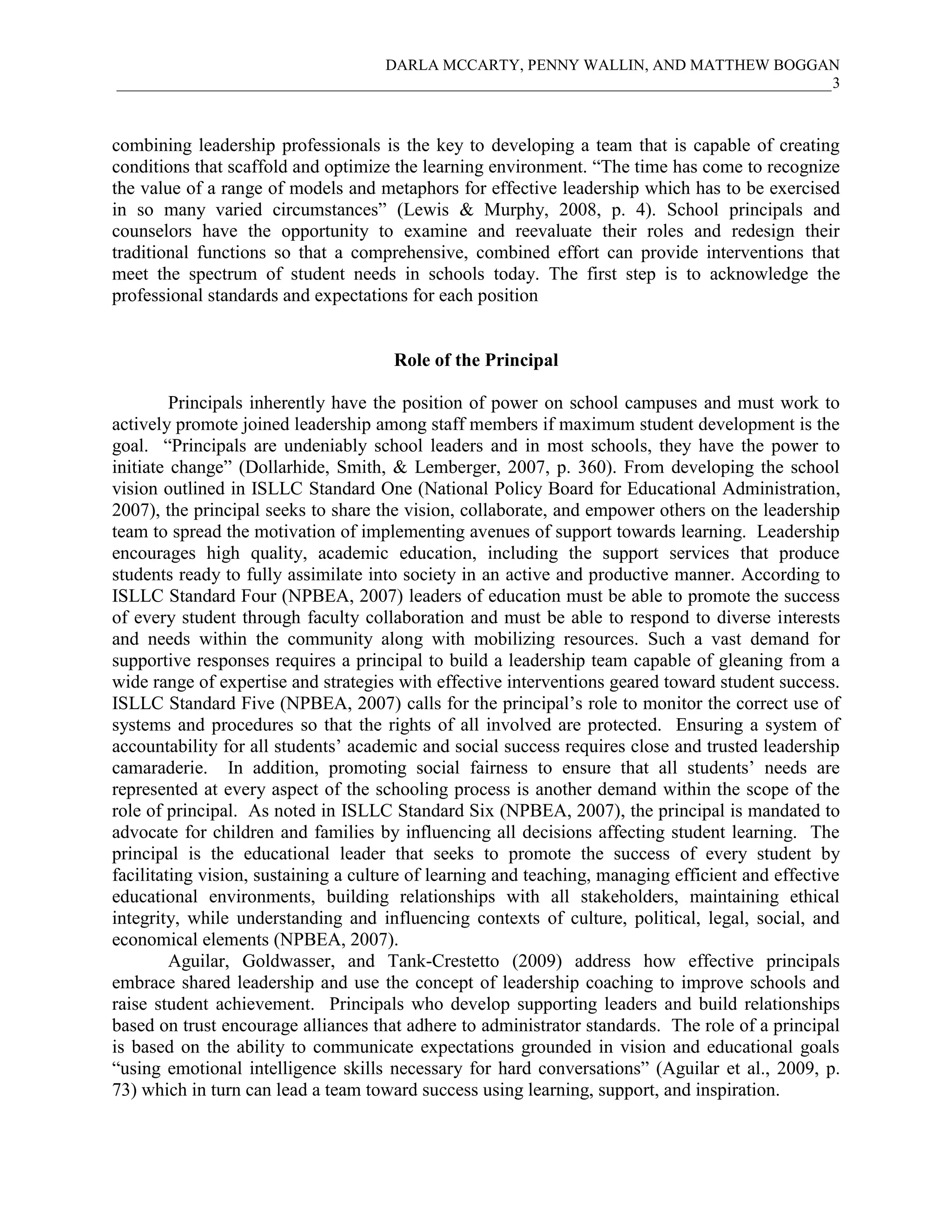DARLA MCCARTY, PENNY WALLIN, AND MATTHEW BOGGAN
____________________________________________________________________________________________3
combining leadership professionals is the key to developing a team that is capable of creating
conditions that scaffold and optimize the learning environment. “The time has come to recognize
the value of a range of models and metaphors for effective leadership which has to be exercised
in so many varied circumstances” (Lewis & Murphy, 2008, p. 4). School principals and
counselors have the opportunity to examine and reevaluate their roles and redesign their
traditional functions so that a comprehensive, combined effort can provide interventions that
meet the spectrum of student needs in schools today. The first step is to acknowledge the
professional standards and expectations for each position
Role of the Principal
Principals inherently have the position of power on school campuses and must work to
actively promote joined leadership among staff members if maximum student development is the
goal. “Principals are undeniably school leaders and in most schools, they have the power to
initiate change” (Dollarhide, Smith, & Lemberger, 2007, p. 360). From developing the school
vision outlined in ISLLC Standard One (National Policy Board for Educational Administration,
2007), the principal seeks to share the vision, collaborate, and empower others on the leadership
team to spread the motivation of implementing avenues of support towards learning. Leadership
encourages high quality, academic education, including the support services that produce
students ready to fully assimilate into society in an active and productive manner. According to
ISLLC Standard Four (NPBEA, 2007) leaders of education must be able to promote the success
of every student through faculty collaboration and must be able to respond to diverse interests
and needs within the community along with mobilizing resources. Such a vast demand for
supportive responses requires a principal to build a leadership team capable of gleaning from a
wide range of expertise and strategies with effective interventions geared toward student success.
ISLLC Standard Five (NPBEA, 2007) calls for the principal’s role to monitor the correct use of
systems and procedures so that the rights of all involved are protected. Ensuring a system of
accountability for all students’ academic and social success requires close and trusted leadership
camaraderie. In addition, promoting social fairness to ensure that all students’ needs are
represented at every aspect of the schooling process is another demand within the scope of the
role of principal. As noted in ISLLC Standard Six (NPBEA, 2007), the principal is mandated to
advocate for children and families by influencing all decisions affecting student learning. The
principal is the educational leader that seeks to promote the success of every student by
facilitating vision, sustaining a culture of learning and teaching, managing efficient and effective
educational environments, building relationships with all stakeholders, maintaining ethical
integrity, while understanding and influencing contexts of culture, political, legal, social, and
economical elements (NPBEA, 2007).
Aguilar, Goldwasser, and Tank-Crestetto (2009) address how effective principals
embrace shared leadership and use the concept of leadership coaching to improve schools and
raise student achievement. Principals who develop supporting leaders and build relationships
based on trust encourage alliances that adhere to administrator standards. The role of a principal
is based on the ability to communicate expectations grounded in vision and educational goals
“using emotional intelligence skills necessary for hard conversations” (Aguilar et al., 2009, p.
73) which in turn can lead a team toward success using learning, support, and inspiration.
 