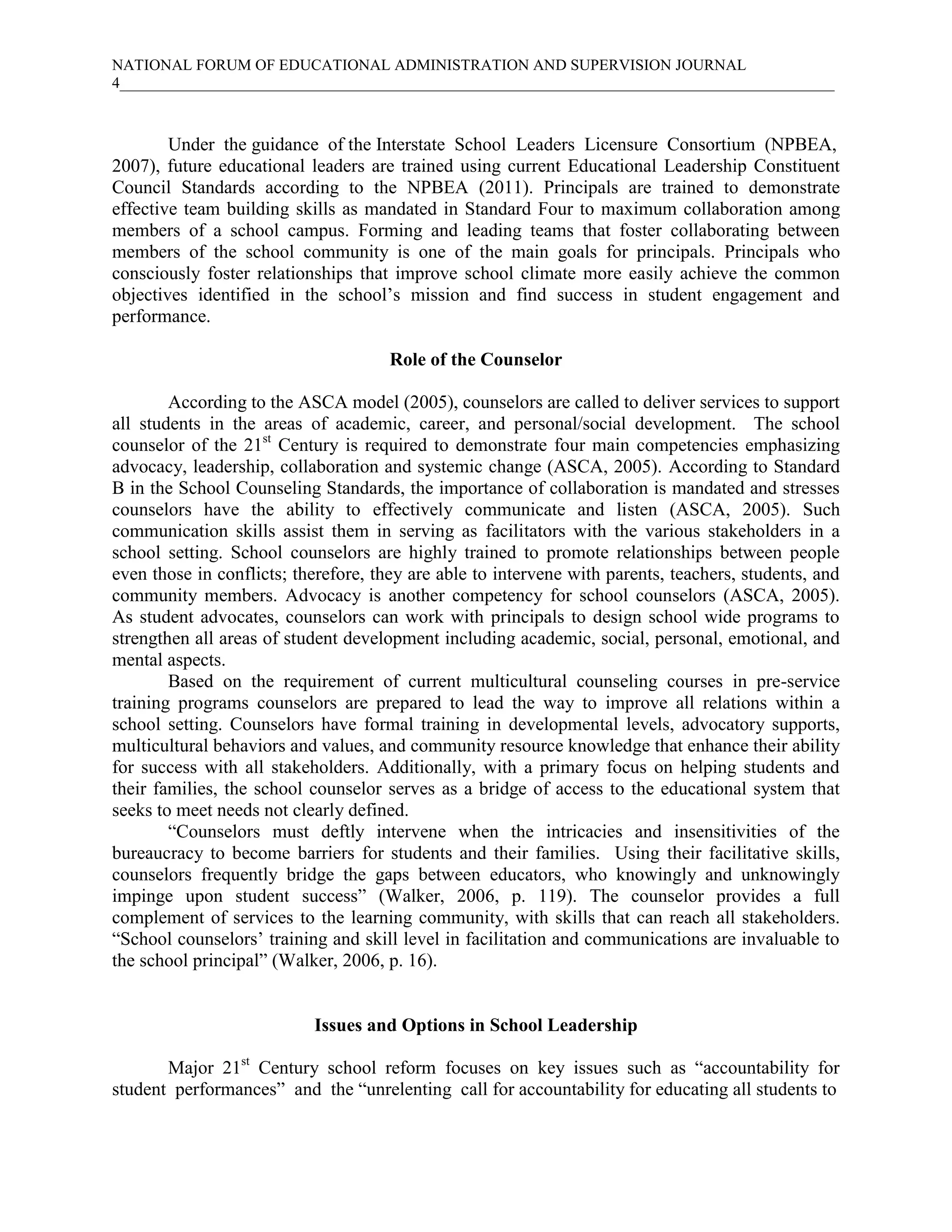 NATIONAL FORUM OF EDUCATIONAL ADMINISTRATION AND SUPERVISION JOURNAL
4____________________________________________________________________________________________
Under the guidance of the Interstate School Leaders Licensure Consortium (NPBEA,
2007), future educational leaders are trained using current Educational Leadership Constituent
Council Standards according to the NPBEA (2011). Principals are trained to demonstrate
effective team building skills as mandated in Standard Four to maximum collaboration among
members of a school campus. Forming and leading teams that foster collaborating between
members of the school community is one of the main goals for principals. Principals who
consciously foster relationships that improve school climate more easily achieve the common
objectives identified in the school’s mission and find success in student engagement and
performance.
Role of the Counselor
According to the ASCA model (2005), counselors are called to deliver services to support
all students in the areas of academic, career, and personal/social development. The school
counselor of the 21st
Century is required to demonstrate four main competencies emphasizing
advocacy, leadership, collaboration and systemic change (ASCA, 2005). According to Standard
B in the School Counseling Standards, the importance of collaboration is mandated and stresses
counselors have the ability to effectively communicate and listen (ASCA, 2005). Such
communication skills assist them in serving as facilitators with the various stakeholders in a
school setting. School counselors are highly trained to promote relationships between people
even those in conflicts; therefore, they are able to intervene with parents, teachers, students, and
community members. Advocacy is another competency for school counselors (ASCA, 2005).
As student advocates, counselors can work with principals to design school wide programs to
strengthen all areas of student development including academic, social, personal, emotional, and
mental aspects.
Based on the requirement of current multicultural counseling courses in pre-service
training programs counselors are prepared to lead the way to improve all relations within a
school setting. Counselors have formal training in developmental levels, advocatory supports,
multicultural behaviors and values, and community resource knowledge that enhance their ability
for success with all stakeholders. Additionally, with a primary focus on helping students and
their families, the school counselor serves as a bridge of access to the educational system that
seeks to meet needs not clearly defined.
“Counselors must deftly intervene when the intricacies and insensitivities of the
bureaucracy to become barriers for students and their families. Using their facilitative skills,
counselors frequently bridge the gaps between educators, who knowingly and unknowingly
impinge upon student success” (Walker, 2006, p. 119). The counselor provides a full
complement of services to the learning community, with skills that can reach all stakeholders.
“School counselors’ training and skill level in facilitation and communications are invaluable to
the school principal” (Walker, 2006, p. 16).
Issues and Options in School Leadership
Major 21st
Century school reform focuses on key issues such as “accountability for
student performances” and the “unrelenting call for accountability for educating all students to
 