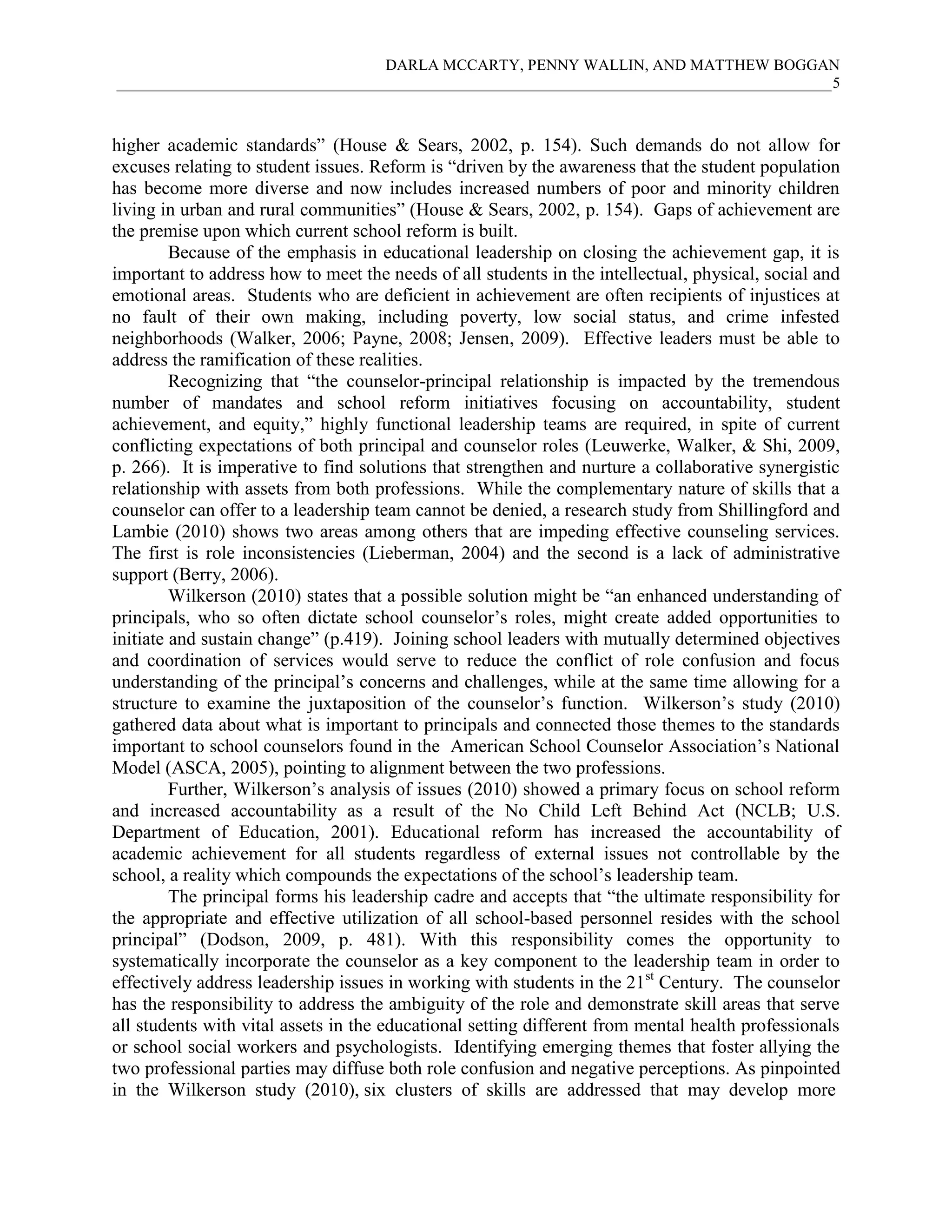 DARLA MCCARTY, PENNY WALLIN, AND MATTHEW BOGGAN
____________________________________________________________________________________________5
higher academic standards” (House & Sears, 2002, p. 154). Such demands do not allow for
excuses relating to student issues. Reform is “driven by the awareness that the student population
has become more diverse and now includes increased numbers of poor and minority children
living in urban and rural communities” (House & Sears, 2002, p. 154). Gaps of achievement are
the premise upon which current school reform is built.
Because of the emphasis in educational leadership on closing the achievement gap, it is
important to address how to meet the needs of all students in the intellectual, physical, social and
emotional areas. Students who are deficient in achievement are often recipients of injustices at
no fault of their own making, including poverty, low social status, and crime infested
neighborhoods (Walker, 2006; Payne, 2008; Jensen, 2009). Effective leaders must be able to
address the ramification of these realities.
Recognizing that “the counselor-principal relationship is impacted by the tremendous
number of mandates and school reform initiatives focusing on accountability, student
achievement, and equity,” highly functional leadership teams are required, in spite of current
conflicting expectations of both principal and counselor roles (Leuwerke, Walker, & Shi, 2009,
p. 266). It is imperative to find solutions that strengthen and nurture a collaborative synergistic
relationship with assets from both professions. While the complementary nature of skills that a
counselor can offer to a leadership team cannot be denied, a research study from Shillingford and
Lambie (2010) shows two areas among others that are impeding effective counseling services.
The first is role inconsistencies (Lieberman, 2004) and the second is a lack of administrative
support (Berry, 2006).
Wilkerson (2010) states that a possible solution might be “an enhanced understanding of
principals, who so often dictate school counselor’s roles, might create added opportunities to
initiate and sustain change” (p.419). Joining school leaders with mutually determined objectives
and coordination of services would serve to reduce the conflict of role confusion and focus
understanding of the principal’s concerns and challenges, while at the same time allowing for a
structure to examine the juxtaposition of the counselor’s function. Wilkerson’s study (2010)
gathered data about what is important to principals and connected those themes to the standards
important to school counselors found in the American School Counselor Association’s National
Model (ASCA, 2005), pointing to alignment between the two professions.
Further, Wilkerson’s analysis of issues (2010) showed a primary focus on school reform
and increased accountability as a result of the No Child Left Behind Act (NCLB; U.S.
Department of Education, 2001). Educational reform has increased the accountability of
academic achievement for all students regardless of external issues not controllable by the
school, a reality which compounds the expectations of the school’s leadership team.
The principal forms his leadership cadre and accepts that “the ultimate responsibility for
the appropriate and effective utilization of all school-based personnel resides with the school
principal” (Dodson, 2009, p. 481). With this responsibility comes the opportunity to
systematically incorporate the counselor as a key component to the leadership team in order to
effectively address leadership issues in working with students in the 21st
Century. The counselor
has the responsibility to address the ambiguity of the role and demonstrate skill areas that serve
all students with vital assets in the educational setting different from mental health professionals
or school social workers and psychologists. Identifying emerging themes that foster allying the
two professional parties may diffuse both role confusion and negative perceptions. As pinpointed
in the Wilkerson study (2010), six clusters of skills are addressed that may develop more
 