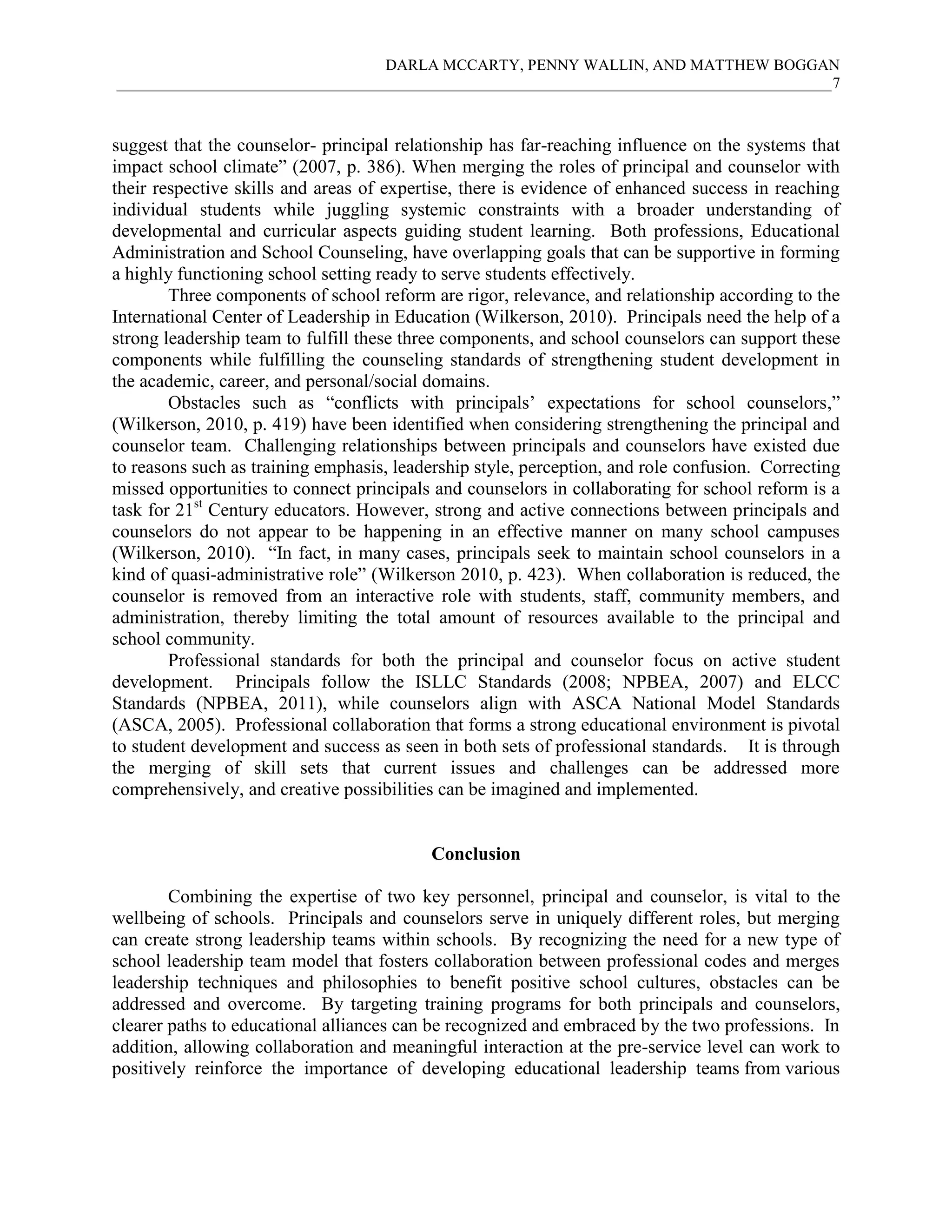 DARLA MCCARTY, PENNY WALLIN, AND MATTHEW BOGGAN
____________________________________________________________________________________________7
suggest that the counselor- principal relationship has far-reaching influence on the systems that
impact school climate” (2007, p. 386). When merging the roles of principal and counselor with
their respective skills and areas of expertise, there is evidence of enhanced success in reaching
individual students while juggling systemic constraints with a broader understanding of
developmental and curricular aspects guiding student learning. Both professions, Educational
Administration and School Counseling, have overlapping goals that can be supportive in forming
a highly functioning school setting ready to serve students effectively.
Three components of school reform are rigor, relevance, and relationship according to the
International Center of Leadership in Education (Wilkerson, 2010). Principals need the help of a
strong leadership team to fulfill these three components, and school counselors can support these
components while fulfilling the counseling standards of strengthening student development in
the academic, career, and personal/social domains.
Obstacles such as “conflicts with principals’ expectations for school counselors,”
(Wilkerson, 2010, p. 419) have been identified when considering strengthening the principal and
counselor team. Challenging relationships between principals and counselors have existed due
to reasons such as training emphasis, leadership style, perception, and role confusion. Correcting
missed opportunities to connect principals and counselors in collaborating for school reform is a
task for 21st
Century educators. However, strong and active connections between principals and
counselors do not appear to be happening in an effective manner on many school campuses
(Wilkerson, 2010). “In fact, in many cases, principals seek to maintain school counselors in a
kind of quasi-administrative role” (Wilkerson 2010, p. 423). When collaboration is reduced, the
counselor is removed from an interactive role with students, staff, community members, and
administration, thereby limiting the total amount of resources available to the principal and
school community.
Professional standards for both the principal and counselor focus on active student
development. Principals follow the ISLLC Standards (2008; NPBEA, 2007) and ELCC
Standards (NPBEA, 2011), while counselors align with ASCA National Model Standards
(ASCA, 2005). Professional collaboration that forms a strong educational environment is pivotal
to student development and success as seen in both sets of professional standards. It is through
the merging of skill sets that current issues and challenges can be addressed more
comprehensively, and creative possibilities can be imagined and implemented.
Conclusion
Combining the expertise of two key personnel, principal and counselor, is vital to the
wellbeing of schools. Principals and counselors serve in uniquely different roles, but merging
can create strong leadership teams within schools. By recognizing the need for a new type of
school leadership team model that fosters collaboration between professional codes and merges
leadership techniques and philosophies to benefit positive school cultures, obstacles can be
addressed and overcome. By targeting training programs for both principals and counselors,
clearer paths to educational alliances can be recognized and embraced by the two professions. In
addition, allowing collaboration and meaningful interaction at the pre-service level can work to
positively reinforce the importance of developing educational leadership teams from various
 