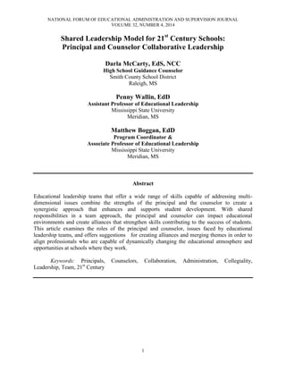 NATIONAL FORUM OF EDUCATIONAL ADMINISTRATION AND SUPERVISION JOURNAL
VOLUME 32, NUMBER 4, 2014
1
Shared Leadership Model for 21st
Century Schools:
Principal and Counselor Collaborative Leadership
Darla McCarty, EdS, NCC
High School Guidance Counselor
Smith County School District
Raleigh, MS
Penny Wallin, EdD
Assistant Professor of Educational Leadership
Mississippi State University
Meridian, MS
Matthew Boggan, EdD
Program Coordinator &
Associate Professor of Educational Leadership
Mississippi State University
Meridian, MS
Abstract
Educational leadership teams that offer a wide range of skills capable of addressing multi-
dimensional issues combine the strengths of the principal and the counselor to create a
synergistic approach that enhances and supports student development. With shared
responsibilities in a team approach, the principal and counselor can impact educational
environments and create alliances that strengthen skills contributing to the success of students.
This article examines the roles of the principal and counselor, issues faced by educational
leadership teams, and offers suggestions for creating alliances and merging themes in order to
align professionals who are capable of dynamically changing the educational atmosphere and
opportunities at schools where they work.
Keywords: Principals, Counselors, Collaboration, Administration, Collegiality,
Leadership, Team, 21st
Century
 