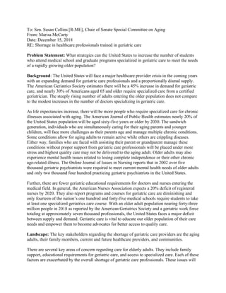 To: Sen. Susan Collins [R-ME], Chair of Senate Special Committee on Aging
From: Marisa McCarty
Date: December 15, 2018
RE: Shortage in healthcare professionals trained in geriatric care
Problem Statement: What strategies can the United States to increase the number of students
who attend medical school and graduate programs specialized in geriatric care to meet the needs
of a rapidly growing older population?
Background: The United States will face a major healthcare provider crisis in the coming years
with an expanding demand for geriatric care professionals and a proportionally dismal supply.
The American Geriatrics Society estimates there will be a 45% increase in demand for geriatric
care, and nearly 30% of Americans aged 65 and older require specialized care from a certified
geriatrician. The steeply rising number of adults entering the older population does not compare
to the modest increases in the number of doctors specializing in geriatric care.
As life expectancies increase, there will be more people who require specialized care for chronic
illnesses associated with aging. The American Journal of Public Health estimates nearly 20% of
the United States population will be aged sixty-five years or older by 2030. The sandwich
generation, individuals who are simultaneously caring for their aging parents and younger
children, will face more challenges as their parents age and manage multiple chronic conditions.
Some conditions allow for aging adults to remain active while others are crippling diseases.
Either way, families who are faced with assisting their parent or grandparent manage these
conditions without proper support from geriatric care professionals will be placed under more
stress and highest quality care may not be delivered to the aging adult. Older adults may also
experience mental health issues related to losing complete independence or their other chronic
age-related illness. The Online Journal of Issues in Nursing reports that in 2002 over five
thousand geriatric psychiatrists were required to meet current mental health needs of older adults
and only two thousand four hundred practicing geriatric psychiatrists in the United States.
Further, there are fewer geriatric educational requirements for doctors and nurses entering the
medical field. In general, the American Nurses Association expects a 20% deficit of registered
nurses by 2020. They also report programs and courses for geriatric care are diminishing and
only fourteen of the nation’s one hundred and forty-five medical schools require students to take
at least one specialized geriatrics care course. With an older adult population nearing forty-three
million people in 2018 as reported by the American Geriatrics Society and a geriatric work force
totaling at approximately seven thousand professionals, the United States faces a major deficit
between supply and demand. Geriatric care is vital to educate our older population of their care
needs and empower them to become advocates for better access to quality care.
Landscape: The key stakeholders regarding the shortage of geriatric care providers are the aging
adults, their family members, current and future healthcare providers, and communities.
There are several key areas of concern regarding care for elderly adults. They include family
support, educational requirements for geriatric care, and access to specialized care. Each of these
factors are exacerbated by the overall shortage of geriatric care professionals. These issues will
 