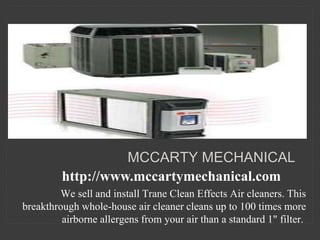 We sell and install Trane Clean Effects Air cleaners. This
breakthrough whole-house air cleaner cleans up to 100 times more
airborne allergens from your air than a standard 1" filter.
MCCARTY MECHANICAL
http://www.mccartymechanical.com
 