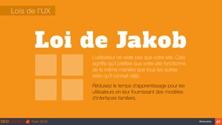 ‹#›#seocamp
Loi de Jakob
Lois de l’UX
L’utilisateur ne visite pas que votre site. Cela
signiﬁe qu’il préfère que votre site fonctionne
de la même manière que tous les autres
sites qu'il connait déjà.
Réduisez le temps d'apprentissage pour les
utilisateurs en leur fournissant des modèles
d’interfaces familiers.
47
 