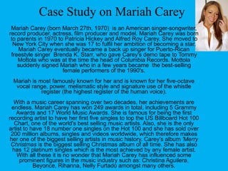 Case Study on Mariah Carey
Mariah Carey (born March 27th, 1970) is an American singer-songwriter,
record producer, actress, film producer and model. Mariah Carey was born
to parents in 1970 to Patricia Hickey and Alfred Roy Carey. She moved to
New York City when she was 17 to fulfil her ambition of becoming a star.
Mariah Carey eventually became a back up singer for Puerto-Rican
freestyle singer Brenda K. Starr, who gave Carey's demo tape to Tommy
Mottola who was at the time the head of Columbia Records. Mottola
suddenly signed Mariah who in a few years became the best-selling
female performers of the 1990's.
Mariah is most famously known for her and is known for her five-octave
vocal range, power, melismatic style and signature use of the whistle
register (the highest register of the human voice).
With a music career spanning over two decades, her achievements are
endless. Mariah Carey has won 249 awards in total, including 5 Grammy
Awards and 17 World Music Awards. She is famous for being the first
recording artist to have her first five singles to top the US Billboard Hot 100
Chart, one of the world's best selling music artists. Also, she is the only
artist to have 18 number one singles on the Hot 100 and she has sold over
200 million albums, singles and videos worldwide, which therefore makes
her one of the biggest selling artists in music history. Carey's album 'Merry
Christmas is the biggest selling Christmas album of all time. She has also
has 12 platinum singles which is the most achieved by any female artist.
With all these it is no wonder that Mariah Carey has influenced some
prominent figures in the music industry such as: Christina Aguilera,
Beyonce, Rihanna, Nelly Furtado amongst many others.
 