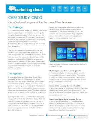 Social     Social                                         Workflow
                                                                                              Engagement       Social Ads       & Automation   Measurement
                                                                      Listening   Content




CASE STUDY: CISCO
Cisco Systems brings social to the core of their business.
The Challenge                                                     Social listening provides a foundation for Cisco’s
                                                                  CRM initiative, which focuses on using social
Cisco is the worldwide leader in IT, helping companies
                                                                  intelligence to make data driven decisions. This
seize the opportunities of tomorrow by proving that
                                                                  includes real-time content marketing insights to
amazing things can happen when you connect the
previously unconnected. The company has shaped
                                                                  opportunities across social channels.
the future of the Internet by creating unprecedented
value and opportunity for their customers,
transforming the way people connect, communicate
and collaborate.

The move to adopt and weave social across the
enterprise has been a natural transition for Cisco.
The recent launch of a Social Media Listening Center
demonstrates their commitment to the voice of the
customer, and also allows Cisco to harness and
capture social intelligence. Cisco sees the potential
to take social even further by connecting customers’
                                                                  Cisco executes their social media listening strategy in
experiences and makes this part of the entire
                                                                  a number of ways:
customer journey.
                                                                  Marketing’s Social Media Listening Center –
                                                                  A nine screen display of live social data is used to
The Approach
                                                                  keep an active pulse on social activity. This display
Powered by Salesforce Marketing Cloud, Cisco                      is particularly useful when monitoring campaign or
has taken an ABC, 1-2-3 approach to social                        launch activity as a way to get a macro view of how
                                                                  things unfold on the social web.
conversations” (ABCs) – that is, customers and
partners expressing a near term need. This includes               Social Media Listening Center in the EBC –
but is not limited to sales inquiries, support, product           A six screen display of social data in Cisco’s Executive
ideas and brand advocacy posts. They then prioritize
them (1-2-3) to determine the urgency of a response.              year. This illustrates in real-time how Cisco listens and
                                                                  responds to customers.
Cisco gets about 5,000-7,000 mentions a day and
roughly 3% of those are actionable. Today, there are              Executive’s Social Media Listening Center –
over 1,300 social ambassadors globally who are                    A two-screen kiosk version of the Social Media
authorized to engage with customers on the social                 Listening Center just outside the CEO and CMO’s
web on behalf of Cisco, and all Cisco employees
are encouraged to be active on Twitter with their                 and tone of top-of-mind topics such as earnings,
personal accounts.                                                acquisitions, launches or campaigns.


                              Have questions? Contact us.   W   www.salesforcemarketingcloud.com           E   marketingcloud@salesforce.com
                                                                                            @marketingcloud                 T   1-800-NO-SOFTWARE
 