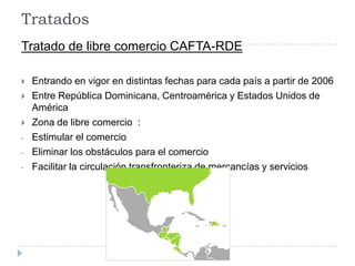 Tratados
Tratado de libre comercio CAFTA-RDE
 Entrando en vigor en distintas fechas para cada país a partir de 2006
 Entre República Dominicana, Centroamérica y Estados Unidos de
América
 Zona de libre comercio :
- Estimular el comercio-
- Eliminar los obstáculos para el comercio
- Facilitar la circulación transfronteriza de mercancías y servicios
 