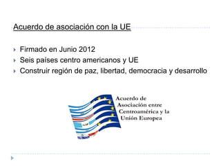 Acuerdo de asociación con la UE
 Firmado en Junio 2012
 Seis países centro americanos y UE
 Construir región de paz, libertad, democracia y desarrollo
 
