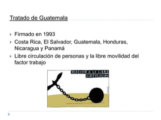 Tratado de Guatemala
 Firmado en 1993
 Costa Rica, El Salvador, Guatemala, Honduras,
Nicaragua y Panamá
 Libre circulación de personas y la libre movilidad del
factor trabajo
 