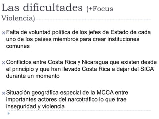 Las dificultades (+Focus
Violencia)
Falta de voluntad política de los jefes de Estado de cada
uno de los países miembros para crear instituciones
comunes
Conflictos entre Costa Rica y Nicaragua que existen desde
el principio y que han llevado Costa Rica a dejar del SICA
durante un momento
Situación geográfica especial de la MCCA entre
importantes actores del narcotráfico lo que trae
inseguridad y violencia
 