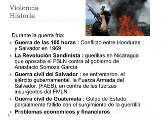 Violencia
Historia
Durante la guerra fria:
 Guerra de las 100 horas : Conflicto entre Honduras
y Salvador en 1969
 La Revolución Sandinista : guerillas en Nicaragua
que oposaba el FSLN contra al gobierno de
Anastacio Somoza García
 Guerra civil del Salvador : se enfrentaron, el
ejército gubernamental, la Fuerza Armada del
Salvador, (FAES), en contra de las fuerzas
insurgentes del FMLN
 Guerra civil de Guatemala : Golpe de Estado
parcialmente fallido con el surgimiento de la guerrilla
 Problemas economicos y financieros
 