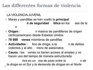 Las differentes formas de violencia
LA VIOLENCIA JUVENIL
 Maras y pandillas se han vuelto la principal
n de seguridad blica en los ses de la
n
 Origen : n masiva de pandilleros de origen
centroamericano desde Estados Unidos
 70 000 venes miembros de pandillas
 Actividades : fico de droga, a la n de delitos
violentos y al alto mero de asesinatos
 Causa : los venes no tienen acceso al empleo y no
hacen uso del tiempo de manera estructurada
rica es un rea de paso entre la n de
la droga en el Sur y la demanda de drogas en el Norte
 