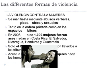 Las differentes formas de violencia
LA VIOLENCIA CONTRA LA MUJERES
 Se manifiesta mediante abusos verbales,
gicos, sicos y sexuales
 Tanto en la esfera privada como en los
espacios blicos
 En 2006, s de 1.000 mujeres fueron
asesinadas en Costa Rica, El Salvador,
Nicaragua, Honduras y Guatemala
 Solo el 20% de estos casos fueron llevados a
los tribunales
 Acentua la dependencia de la mujeres hacia
los hombres
 