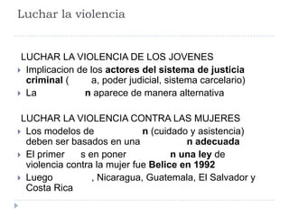 Luchar la violencia
LUCHAR LA VIOLENCIA DE LOS JOVENES
 Implicacion de los actores del sistema de justicia
criminal ( a, poder judicial, sistema carcelario)
 La n aparece de manera alternativa
LUCHAR LA VIOLENCIA CONTRA LAS MUJERES
 Los modelos de n (cuidado y asistencia)
deben ser basados en una n adecuada
 El primer s en poner n una ley de
violencia contra la mujer fue Belice en 1992
 Luego , Nicaragua, Guatemala, El Salvador y
Costa Rica
 
