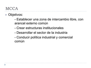 MCCA
 Objetivos:
- Establecer una zona de intercambio libre, con
arancel externo común
- Crear estructuras institucionales
- Desarrollar el sector de la industria
- Conducir política industrial y comercial
común
 