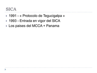 SICA
 1991 - « Protocolo de Tegucigalpa »
 1993 - Entrada en vigor del SICA
 Los paises del MCCA + Panama
 