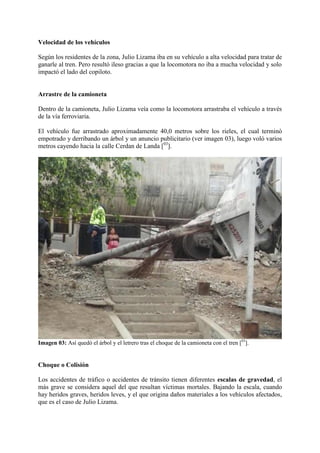 Velocidad de los vehículos
Según los residentes de la zona, Julio Lizama iba en su vehículo a alta velocidad para tratar de
ganarle al tren. Pero resultó ileso gracias a que la locomotora no iba a mucha velocidad y solo
impactó el lado del copiloto.
Arrastre de la camioneta
Dentro de la camioneta, Julio Lizama veía como la locomotora arrastraba el vehículo a través
de la vía ferroviaria.
El vehículo fue arrastrado aproximadamente 40,0 metros sobre los rieles, el cual terminó
empotrado y derribando un árbol y un anuncio publicitario (ver imagen 03), luego voló varios
metros cayendo hacia la calle Cerdan de Landa [03
].
Imagen 03: Así quedó el árbol y el letrero tras el choque de la camioneta con el tren [03
].
Choque o Colisión
Los accidentes de tráfico o accidentes de tránsito tienen diferentes escalas de gravedad, el
más grave se considera aquel del que resultan víctimas mortales. Bajando la escala, cuando
hay heridos graves, heridos leves, y el que origina daños materiales a los vehículos afectados,
que es el caso de Julio Lizama.
 