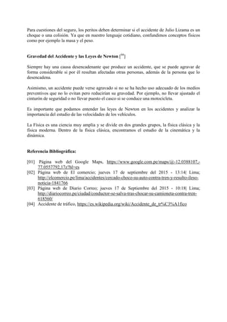Para cuestiones del seguro, los peritos deben determinar si el accidente de Julio Lizama es un
choque o una colisión. Ya que en nuestro lenguaje cotidiano, confundimos conceptos físicos
como por ejemplo la masa y el peso.
Gravedad del Accidente y las Leyes de Newton [04
]
Siempre hay una causa desencadenante que produce un accidente, que se puede agravar de
forma considerable si por él resultan afectadas otras personas, además de la persona que lo
desencadena.
Asimismo, un accidente puede verse agravado si no se ha hecho uso adecuado de los medios
preventivos que no lo evitan pero reducirían su gravedad. Por ejemplo, no llevar ajustado el
cinturón de seguridad o no llevar puesto el casco si se conduce una motocicleta.
Es importante que podamos entender las leyes de Newton en los accidentes y analizar la
importancia del estudio de las velocidades de los vehículos.
La Física es una ciencia muy amplia y se divide en dos grandes grupos, la física clásica y la
física moderna. Dentro de la física clásica, encontramos el estudio de la cinemática y la
dinámica.
Referencia Bibliográfica:
[01] Página web del Google Maps, https://www.google.com.pe/maps/@-12.0388107,-
77.0557792,17z?hl=es
[02] Página web de El comercio; jueves 17 de septiembre del 2015 - 13:14| Lima;
http://elcomercio.pe/lima/accidentes/cercado-choco-su-auto-contra-tren-y-resulto-ileso-
noticia-1841766
[03] Página web de Diario Correo; jueves 17 de Septiembre del 2015 - 10:18| Lima;
http://diariocorreo.pe/ciudad/conductor-se-salva-tras-chocar-su-camioneta-contra-tren-
618560/
[04] Accidente de tráfico, https://es.wikipedia.org/wiki/Accidente_de_tr%C3%A1fico
 