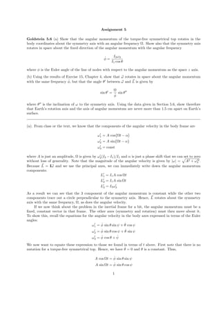 Assignment 5 
Goldstein 5.6 (a) Show that the angular momentum of the torque-free symmetrical top rotates in the 
body coordinates about the symmetry axis with an angular frequency 
. Show also that the symmetry axis 
rotates in space about the fixed direction of the angular momentum with the angular frequency 
˙ 
= I3!3 
I1 cos  
where  is the Euler angle of the line of nodes with respect to the angular momentum as the space z axis. 
(b) Using the results of Exrcise 15, Chapter 4, show that ~! rotates in space about the angular momentum 
with the same frequency ˙ 
, but that the angle 0 between ~! and ~L 
is given by 
sin 0 = 

 
˙ 
sin 00 
where 00 is the inclination of ! to the symmetry axis. Using the data given in Section 5.6, show therefore 
that Earth’s rotation axis and the axis of angular momentum are never more than 1.5 cm apart on Earth’s 
surface. 
(a). From class or the text, we know that the components of the angular velocity in the body frame are 
!01 
= A cos 
 

t −  
 
!02 
 

t −  
= A sin 
 
!03 
= const 
where A is just an amplitude, 
 is given by !03 
(I3 −I1)/I1 and  is just a phase shift that we can set to zero 
without loss of generality. Note that the magnitude of the angular velocity is given by |!| = 
p 
A2 + !02 
3 . 
Because ~L 
= I~! and we use the principal axes, we can immediately write down the angular momentum 
components: 
L0 
1 = I1A cos
t 
L0 
2 = I1A sin
t 
L0 
3 = I3!03 
As a result we can see that the 3 component of the angular momentum is constant while the other two 
components trace out a circle perpendicular to the symmetry axis. Hence, ~L 
rotates about the symmetry 
axis with the same frequency, 
, as does the angular velocity. 
If we now think about the problem in the inertial frame for a bit, the angular momentum must be a 
fixed, constant vector in that frame. The other axes (symmetry and rotation) must then move about it. 
To show this, recall the equations for the angular velocity in the body axes expressed in terms of the Euler 
angles: 
!01 
= ˙ 
sin  sin   + ˙ cos   
!02 
= ˙ 
sin  cos   + ˙ sin   
!03 
= ˙ 
cos  + ˙  
We now want to equate these expression to those we found in terms of t above. First note that there is no 
nutation for a torque-free symmetrical top. Hence, we have ˙ = 0 and  is a constant. Thus, 
A cos
t = ˙ 
sin  sin   
A sin
t = ˙ 
sin  cos   
1 
 