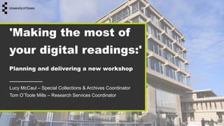 'Making the most of
your digital readings:'
Planning and delivering a new workshop
Lucy McCaul – Special Collections & Archives Coordinator
Tom O’Toole Mills – Research Services Coordinator
 